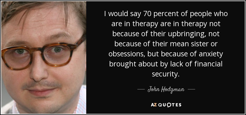 I would say 70 percent of people who are in therapy are in therapy not because of their upbringing, not because of their mean sister or obsessions, but because of anxiety brought about by lack of financial security. - John Hodgman