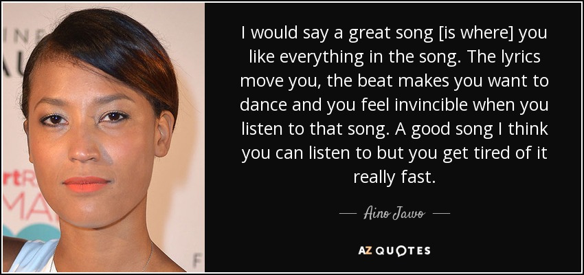I would say a great song [is where] you like everything in the song. The lyrics move you, the beat makes you want to dance and you feel invincible when you listen to that song. A good song I think you can listen to but you get tired of it really fast. - Aino Jawo