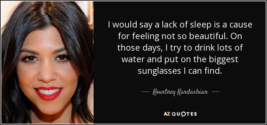 I would say a lack of sleep is a cause for feeling not so beautiful. On those days, I try to drink lots of water and put on the biggest sunglasses I can find. - Kourtney Kardashian