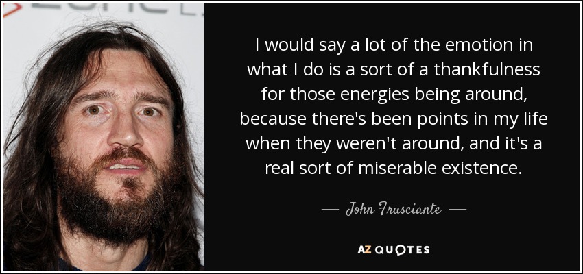 I would say a lot of the emotion in what I do is a sort of a thankfulness for those energies being around, because there's been points in my life when they weren't around, and it's a real sort of miserable existence. - John Frusciante
