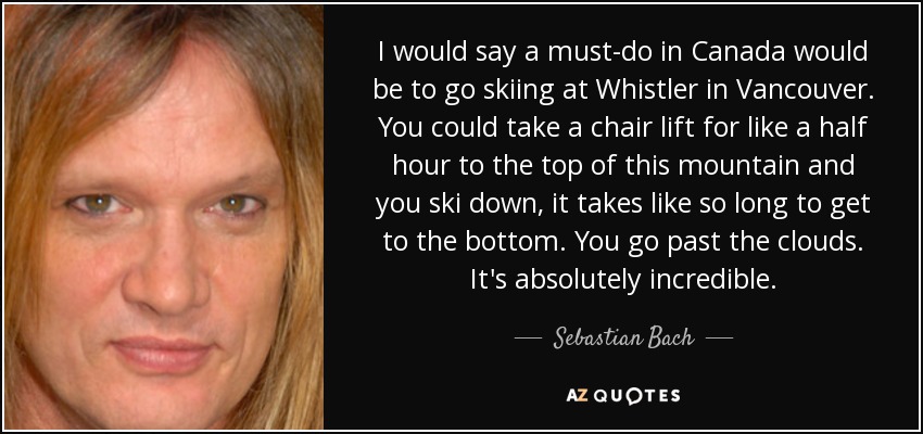 I would say a must-do in Canada would be to go skiing at Whistler in Vancouver. You could take a chair lift for like a half hour to the top of this mountain and you ski down, it takes like so long to get to the bottom. You go past the clouds. It's absolutely incredible. - Sebastian Bach
