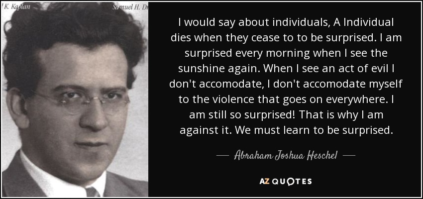 I would say about individuals, A Individual dies when they cease to to be surprised. I am surprised every morning when I see the sunshine again. When I see an act of evil I don't accomodate, I don't accomodate myself to the violence that goes on everywhere. I am still so surprised! That is why I am against it. We must learn to be surprised. - Abraham Joshua Heschel