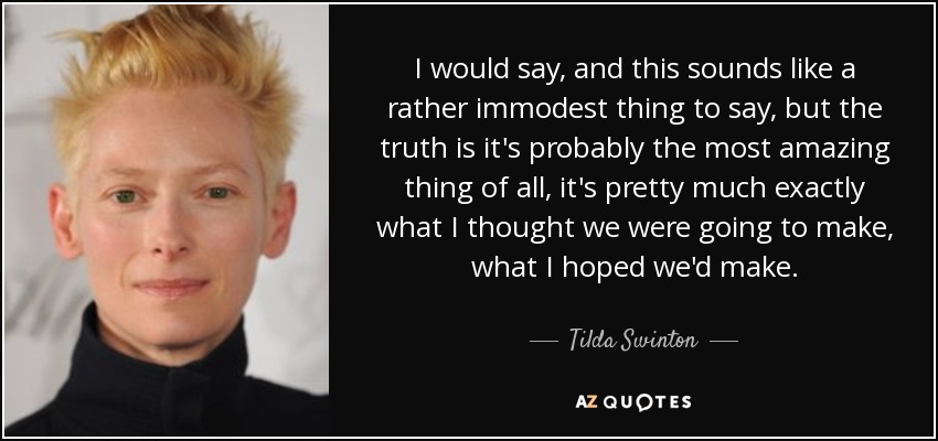 I would say, and this sounds like a rather immodest thing to say, but the truth is it's probably the most amazing thing of all, it's pretty much exactly what I thought we were going to make, what I hoped we'd make. - Tilda Swinton