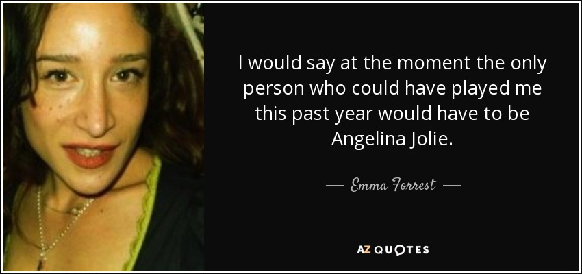 I would say at the moment the only person who could have played me this past year would have to be Angelina Jolie. - Emma Forrest