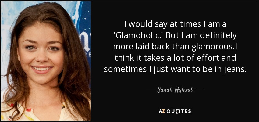 I would say at times I am a 'Glamoholic.' But I am definitely more laid back than glamorous.I think it takes a lot of effort and sometimes I just want to be in jeans. - Sarah Hyland