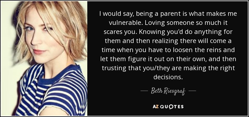 I would say, being a parent is what makes me vulnerable. Loving someone so much it scares you. Knowing you'd do anything for them and then realizing there will come a time when you have to loosen the reins and let them figure it out on their own, and then trusting that you/they are making the right decisions. - Beth Riesgraf