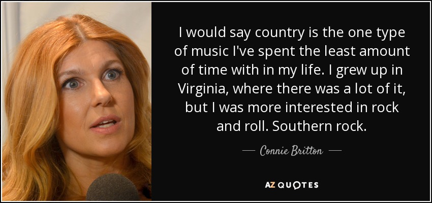 I would say country is the one type of music I've spent the least amount of time with in my life. I grew up in Virginia, where there was a lot of it, but I was more interested in rock and roll. Southern rock. - Connie Britton