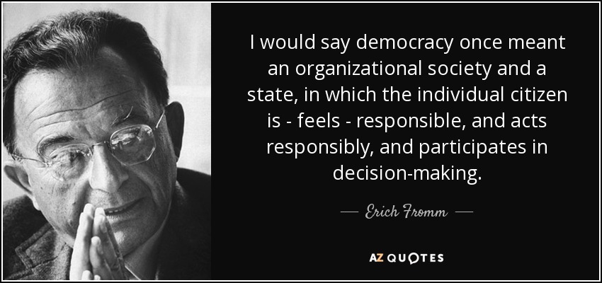 I would say democracy once meant an organizational society and a state, in which the individual citizen is - feels - responsible, and acts responsibly, and participates in decision-making. - Erich Fromm