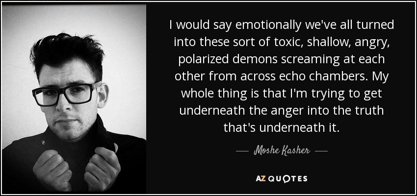 I would say emotionally we've all turned into these sort of toxic, shallow, angry, polarized demons screaming at each other from across echo chambers. My whole thing is that I'm trying to get underneath the anger into the truth that's underneath it. - Moshe Kasher