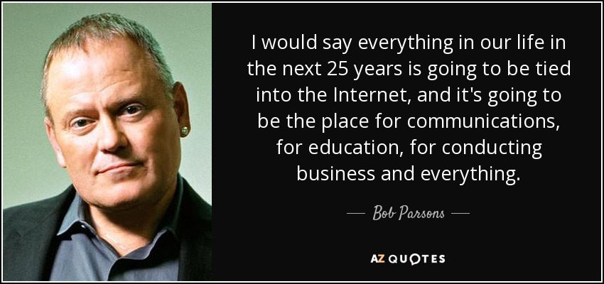 I would say everything in our life in the next 25 years is going to be tied into the Internet, and it's going to be the place for communications, for education, for conducting business and everything. - Bob Parsons