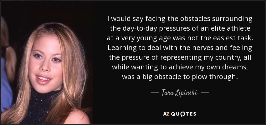 I would say facing the obstacles surrounding the day-to-day pressures of an elite athlete at a very young age was not the easiest task. Learning to deal with the nerves and feeling the pressure of representing my country, all while wanting to achieve my own dreams, was a big obstacle to plow through. - Tara Lipinski