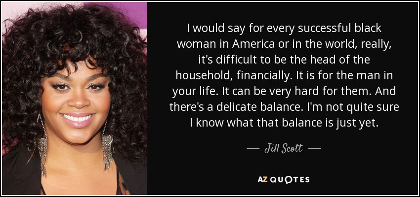 I would say for every successful black woman in America or in the world, really, it's difficult to be the head of the household, financially. It is for the man in your life. It can be very hard for them. And there's a delicate balance. I'm not quite sure I know what that balance is just yet. - Jill Scott