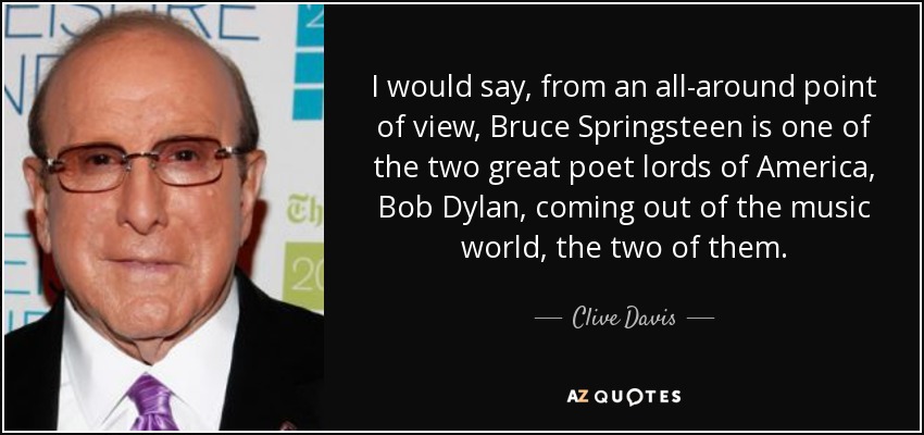 I would say, from an all-around point of view, Bruce Springsteen is one of the two great poet lords of America, Bob Dylan, coming out of the music world, the two of them. - Clive Davis