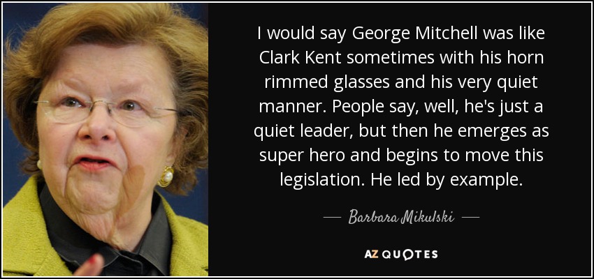 I would say George Mitchell was like Clark Kent sometimes with his horn rimmed glasses and his very quiet manner. People say, well, he's just a quiet leader, but then he emerges as super hero and begins to move this legislation. He led by example. - Barbara Mikulski