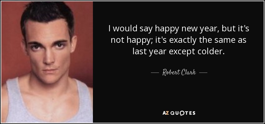 I would say happy new year, but it's not happy; it's exactly the same as last year except colder. - Robert Clark