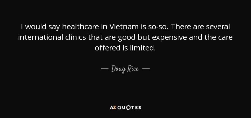 I would say healthcare in Vietnam is so-so. There are several international clinics that are good but expensive and the care offered is limited. - Doug Rice