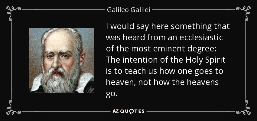 I would say here something that was heard from an ecclesiastic of the most eminent degree: The intention of the Holy Spirit is to teach us how one goes to heaven, not how the heavens go. - Galileo Galilei