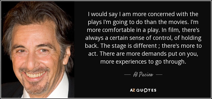 I would say I am more concerned with the plays I'm going to do than the movies. I'm more comfortable in a play. In film, there's always a certain sense of control, of holding back. The stage is different ; there's more to act. There are more demands put on you, more experiences to go through. - Al Pacino