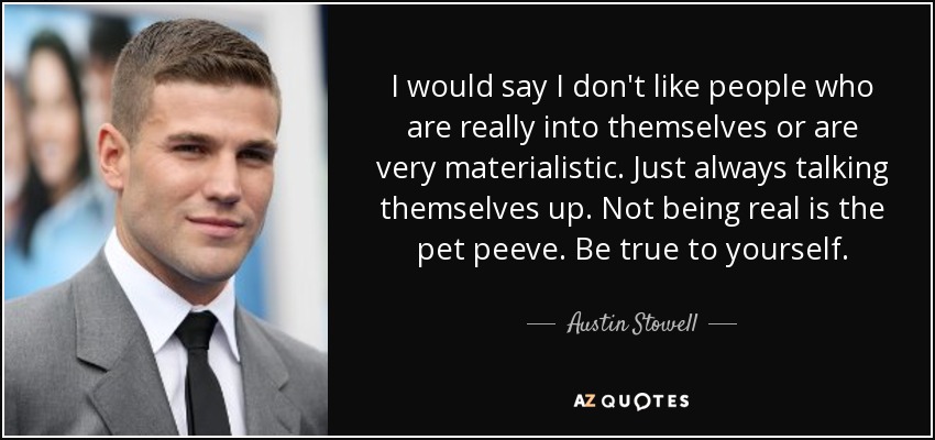 I would say I don't like people who are really into themselves or are very materialistic. Just always talking themselves up. Not being real is the pet peeve. Be true to yourself. - Austin Stowell