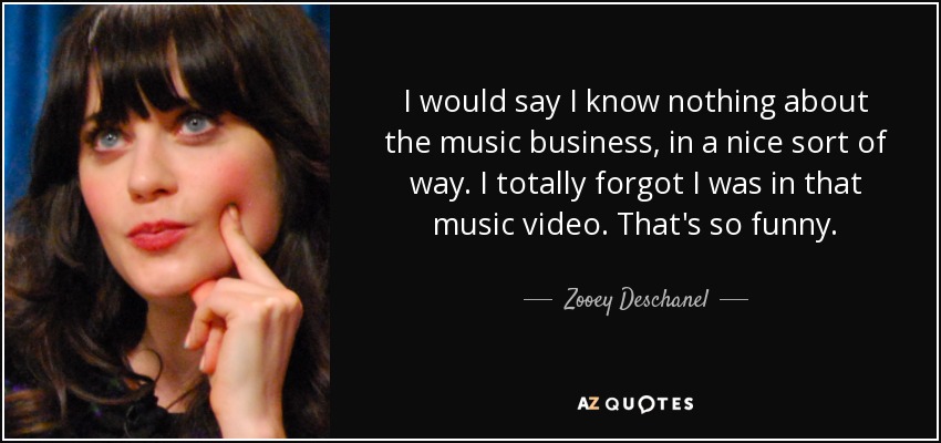 I would say I know nothing about the music business, in a nice sort of way. I totally forgot I was in that music video. That's so funny. - Zooey Deschanel