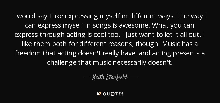 I would say I like expressing myself in different ways. The way I can express myself in songs is awesome. What you can express through acting is cool too. I just want to let it all out. I like them both for different reasons, though. Music has a freedom that acting doesn't really have, and acting presents a challenge that music necessarily doesn't. - Keith Stanfield