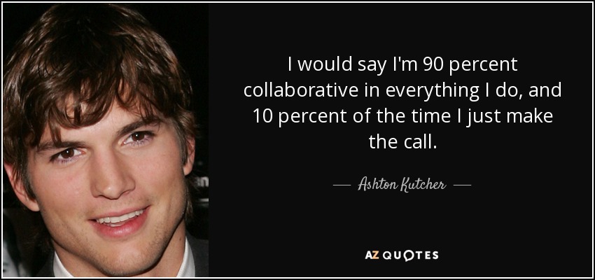 I would say I'm 90 percent collaborative in everything I do, and 10 percent of the time I just make the call. - Ashton Kutcher