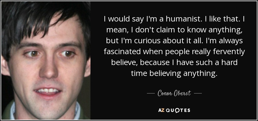 I would say I'm a humanist. I like that. I mean, I don't claim to know anything, but I'm curious about it all. I'm always fascinated when people really fervently believe, because I have such a hard time believing anything. - Conor Oberst