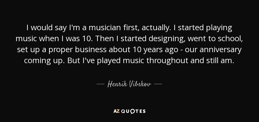 I would say I'm a musician first, actually. I started playing music when I was 10. Then I started designing, went to school, set up a proper business about 10 years ago - our anniversary coming up. But I've played music throughout and still am. - Henrik Vibskov