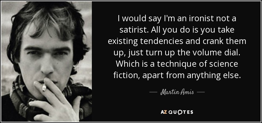 I would say I'm an ironist not a satirist. All you do is you take existing tendencies and crank them up, just turn up the volume dial. Which is a technique of science fiction, apart from anything else. - Martin Amis
