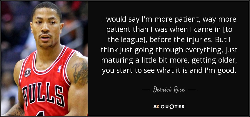 I would say I'm more patient, way more patient than I was when I came in [to the league], before the injuries. But I think just going through everything, just maturing a little bit more, getting older, you start to see what it is and I'm good. - Derrick Rose