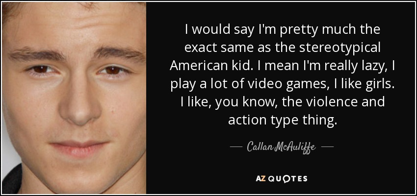 I would say I'm pretty much the exact same as the stereotypical American kid. I mean I'm really lazy, I play a lot of video games, I like girls. I like, you know, the violence and action type thing. - Callan McAuliffe
