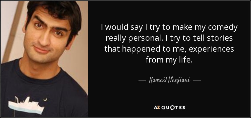 I would say I try to make my comedy really personal. I try to tell stories that happened to me, experiences from my life. - Kumail Nanjiani