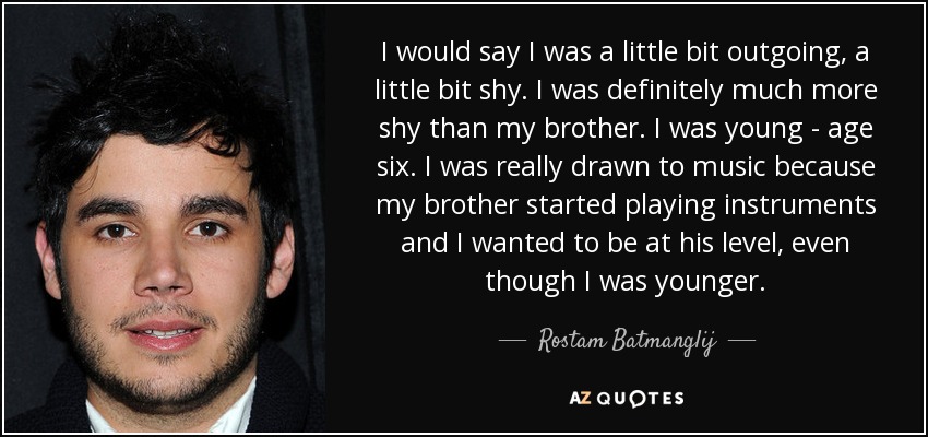 I would say I was a little bit outgoing, a little bit shy. I was definitely much more shy than my brother. I was young - age six. I was really drawn to music because my brother started playing instruments and I wanted to be at his level, even though I was younger. - Rostam Batmanglij
