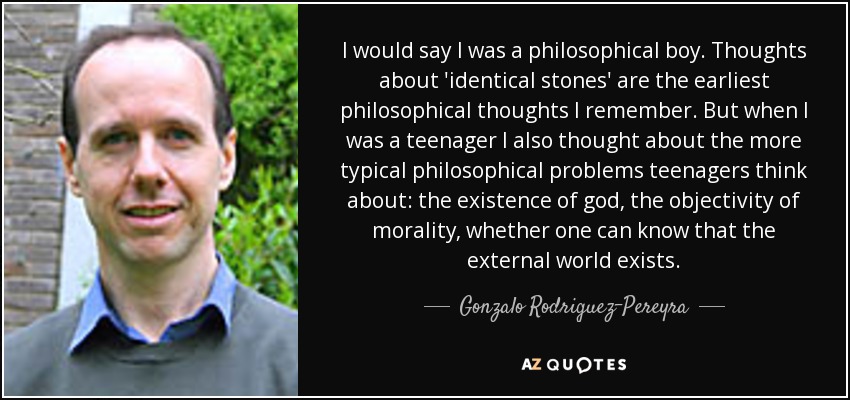 I would say I was a philosophical boy. Thoughts about 'identical stones' are the earliest philosophical thoughts I remember. But when I was a teenager I also thought about the more typical philosophical problems teenagers think about: the existence of god, the objectivity of morality, whether one can know that the external world exists. - Gonzalo Rodriguez-Pereyra