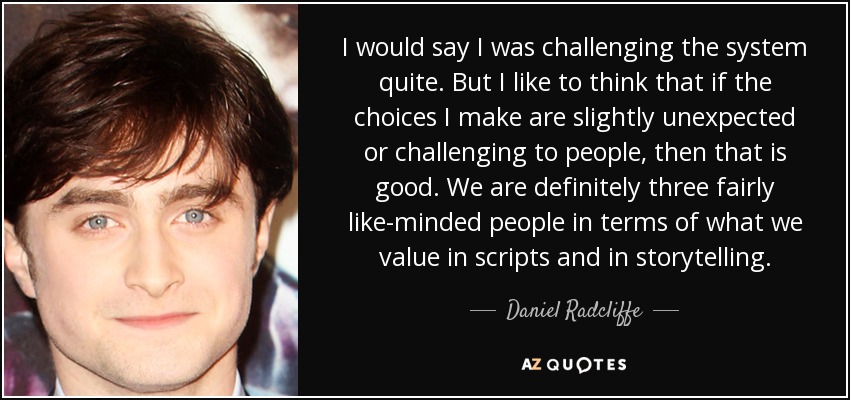 I would say I was challenging the system quite. But I like to think that if the choices I make are slightly unexpected or challenging to people, then that is good. We are definitely three fairly like-minded people in terms of what we value in scripts and in storytelling. - Daniel Radcliffe