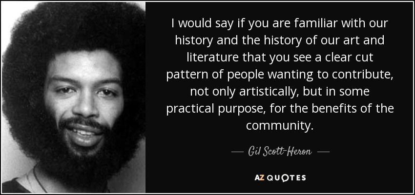 I would say if you are familiar with our history and the history of our art and literature that you see a clear cut pattern of people wanting to contribute, not only artistically, but in some practical purpose, for the benefits of the community. - Gil Scott-Heron