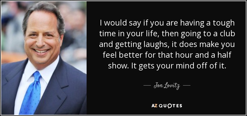 I would say if you are having a tough time in your life, then going to a club and getting laughs, it does make you feel better for that hour and a half show. It gets your mind off of it. - Jon Lovitz