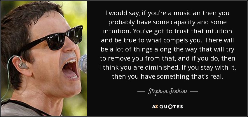 I would say, if you're a musician then you probably have some capacity and some intuition. You've got to trust that intuition and be true to what compels you. There will be a lot of things along the way that will try to remove you from that, and if you do, then I think you are diminished. If you stay with it, then you have something that's real. - Stephan Jenkins