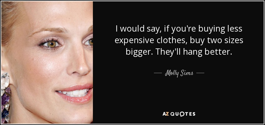 I would say, if you're buying less expensive clothes, buy two sizes bigger. They'll hang better. - Molly Sims