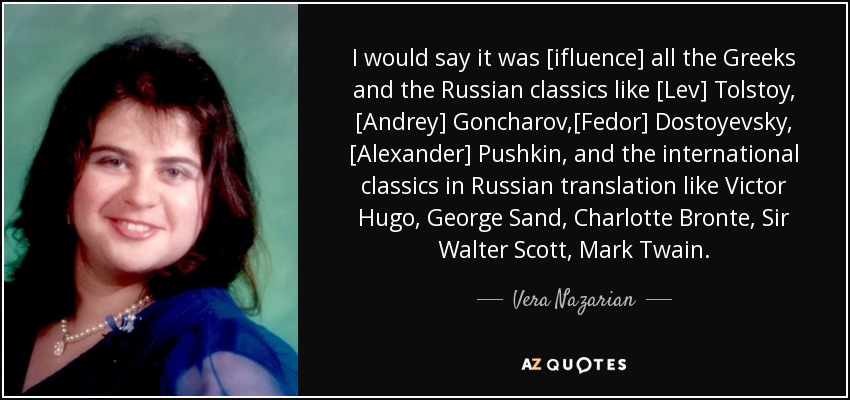 I would say it was [ifluence] all the Greeks and the Russian classics like [Lev] Tolstoy, [Andrey] Goncharov,[Fedor] Dostoyevsky, [Alexander] Pushkin, and the international classics in Russian translation like Victor Hugo, George Sand, Charlotte Bronte, Sir Walter Scott, Mark Twain. - Vera Nazarian