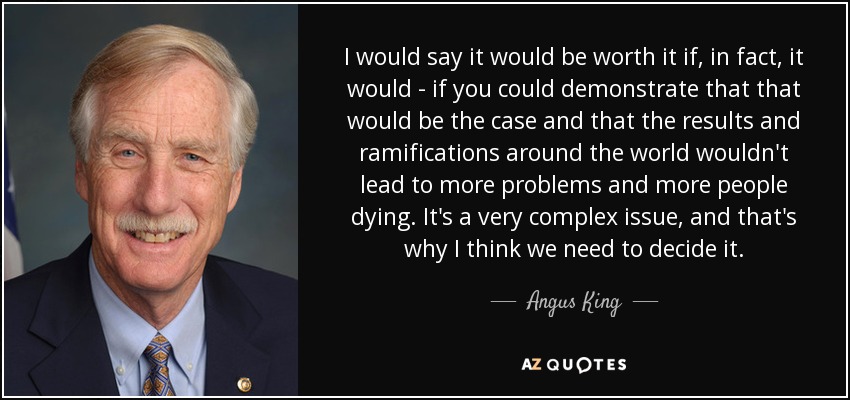I would say it would be worth it if, in fact, it would - if you could demonstrate that that would be the case and that the results and ramifications around the world wouldn't lead to more problems and more people dying. It's a very complex issue, and that's why I think we need to decide it. - Angus King