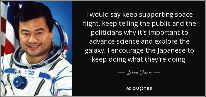 I would say keep supporting space flight, keep telling the public and the politicians why it's important to advance science and explore the galaxy. I encourage the Japanese to keep doing what they're doing. - Leroy Chiao