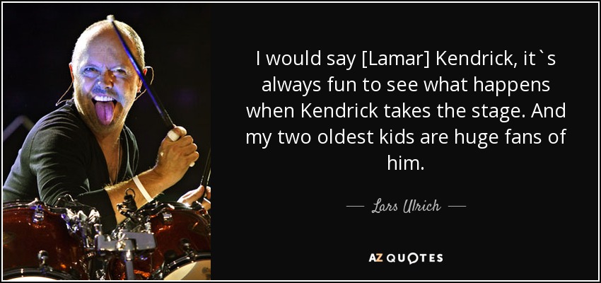 I would say [Lamar] Kendrick, it`s always fun to see what happens when Kendrick takes the stage. And my two oldest kids are huge fans of him. - Lars Ulrich