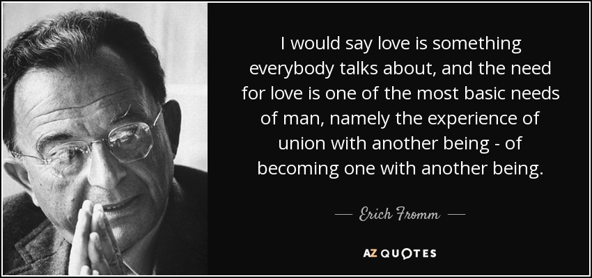 I would say love is something everybody talks about, and the need for love is one of the most basic needs of man, namely the experience of union with another being - of becoming one with another being. - Erich Fromm
