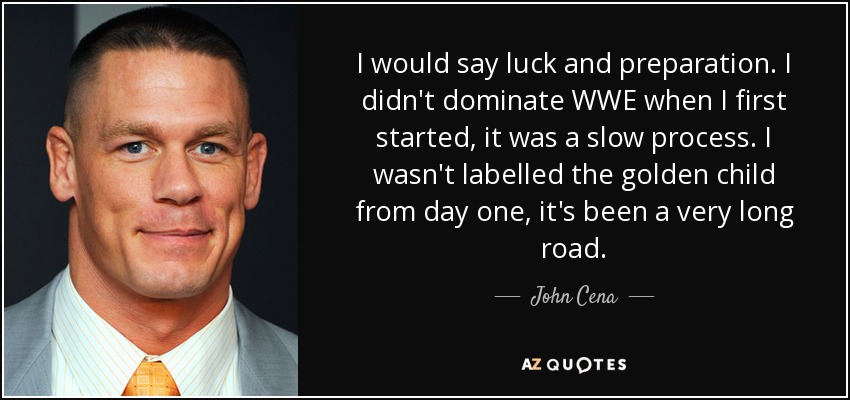 I would say luck and preparation. I didn't dominate WWE when I first started, it was a slow process. I wasn't labelled the golden child from day one, it's been a very long road. - John Cena