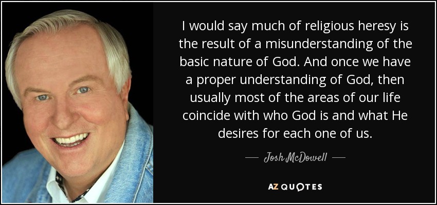 I would say much of religious heresy is the result of a misunderstanding of the basic nature of God. And once we have a proper understanding of God, then usually most of the areas of our life coincide with who God is and what He desires for each one of us. - Josh McDowell