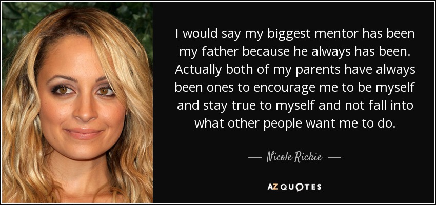 I would say my biggest mentor has been my father because he always has been. Actually both of my parents have always been ones to encourage me to be myself and stay true to myself and not fall into what other people want me to do. - Nicole Richie