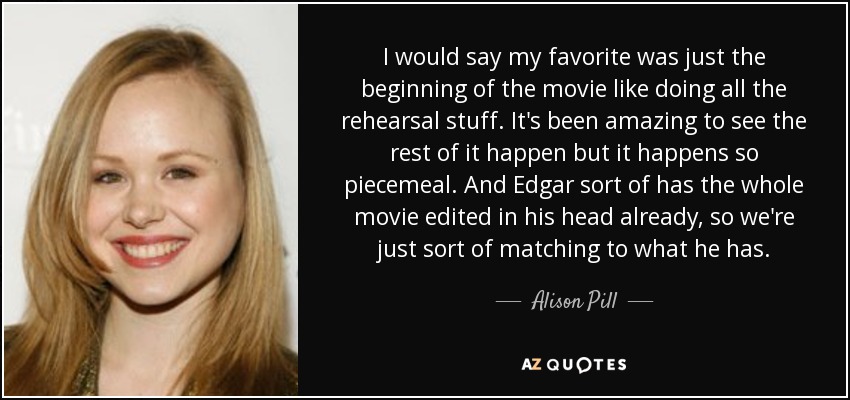 I would say my favorite was just the beginning of the movie like doing all the rehearsal stuff. It's been amazing to see the rest of it happen but it happens so piecemeal. And Edgar sort of has the whole movie edited in his head already, so we're just sort of matching to what he has. - Alison Pill
