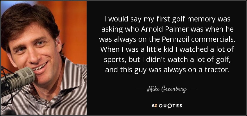 I would say my first golf memory was asking who Arnold Palmer was when he was always on the Pennzoil commercials. When I was a little kid I watched a lot of sports, but I didn't watch a lot of golf, and this guy was always on a tractor. - Mike Greenberg