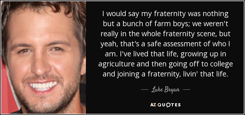 I would say my fraternity was nothing but a bunch of farm boys; we weren't really in the whole fraternity scene, but yeah, that's a safe assessment of who I am. I've lived that life, growing up in agriculture and then going off to college and joining a fraternity, livin' that life. - Luke Bryan